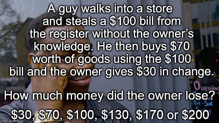stolen $100 bill riddle | A guy walks into a store and steals a $100 bill from the register without the owner’s knowledge. He then buys $70 worth of goods using the $100 bill and the owner gives $30 in change. How much money did the owner lose? $30, $70, $100, $130, $170 or $200 | image tagged in memes,roll safe think about it,riddle | made w/ Imgflip meme maker