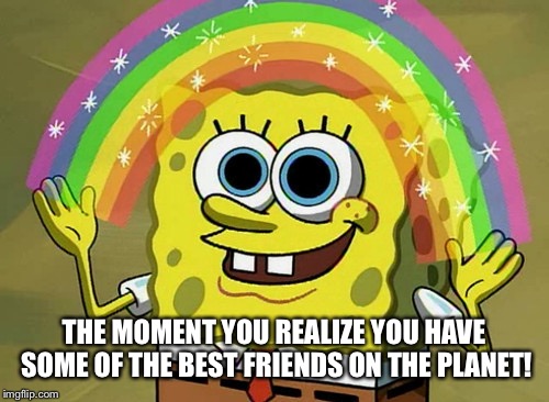 Imagination Spongebob Meme | THE MOMENT YOU REALIZE YOU HAVE SOME OF THE BEST FRIENDS ON THE PLANET! | image tagged in memes,imagination spongebob | made w/ Imgflip meme maker