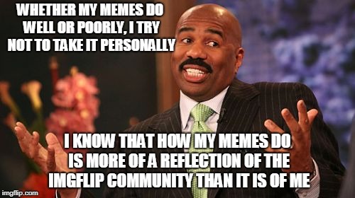 Steve Harvey Meme | WHETHER MY MEMES DO WELL OR POORLY, I TRY NOT TO TAKE IT PERSONALLY; I KNOW THAT HOW MY MEMES DO IS MORE OF A REFLECTION OF THE IMGFLIP COMMUNITY THAN IT IS OF ME | image tagged in memes,steve harvey | made w/ Imgflip meme maker