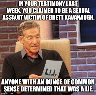 Maury Lie Detector | IN YOUR TESTIMONY LAST WEEK, YOU CLAIMED TO BE A SEXUAL ASSAULT VICTIM OF BRETT KAVANAUGH. ANYONE WITH AN OUNCE OF COMMON SENSE DETERMINED THAT WAS A LIE. | image tagged in memes,maury lie detector | made w/ Imgflip meme maker