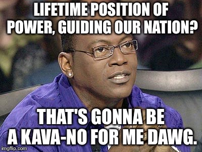 No for me dawg  | LIFETIME POSITION OF POWER, GUIDING OUR NATION? THAT'S GONNA BE A KAVA-NO FOR ME DAWG. | image tagged in no for me dawg | made w/ Imgflip meme maker