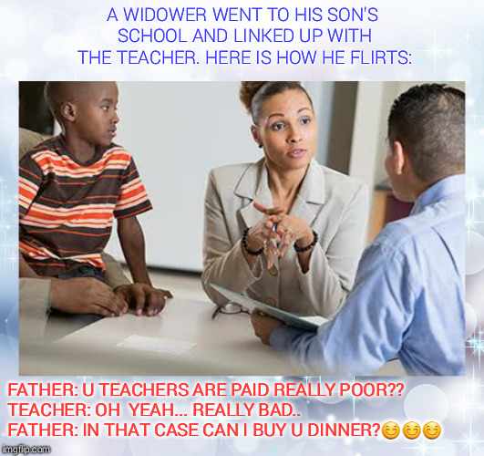 how to flirt wth  yr sons teachr | A WIDOWER WENT TO HIS SON'S SCHOOL AND LINKED UP WITH THE TEACHER. HERE IS HOW HE FLIRTS:; FATHER: U TEACHERS ARE PAID REALLY POOR??      
TEACHER: OH  YEAH... REALLY BAD..     
FATHER: IN THAT CASE CAN I BUY U DINNER?😊😊😊 | image tagged in flirting,teacher meme | made w/ Imgflip meme maker