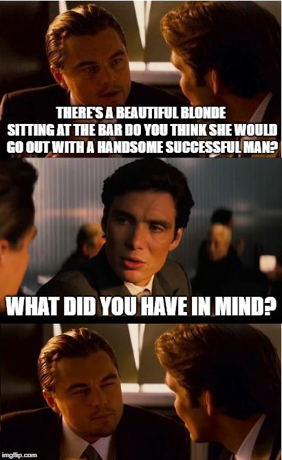 Inception Meme | THERE'S A BEAUTIFUL BLONDE SITTING AT THE BAR DO YOU THINK SHE WOULD GO OUT WITH A HANDSOME SUCCESSFUL MAN? WHAT DID YOU HAVE IN MIND? | image tagged in memes,inception,bar jokes | made w/ Imgflip meme maker