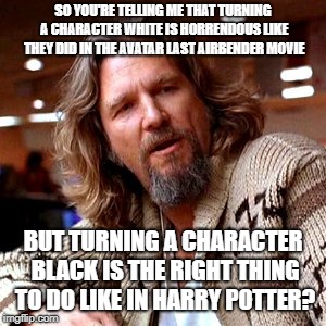 Confused Lebowski | SO YOU'RE TELLING ME THAT TURNING A CHARACTER WHITE IS HORRENDOUS LIKE THEY DID IN THE AVATAR LAST AIRBENDER MOVIE; BUT TURNING A CHARACTER BLACK IS THE RIGHT THING TO DO LIKE IN HARRY POTTER? | image tagged in memes,confused lebowski | made w/ Imgflip meme maker