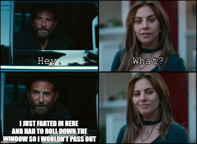 A Star Is Born | I JUST FARTED IN HERE AND HAD TO ROLL DOWN THE WINDOW SO I WOULDN'T PASS OUT | image tagged in a star is born | made w/ Imgflip meme maker