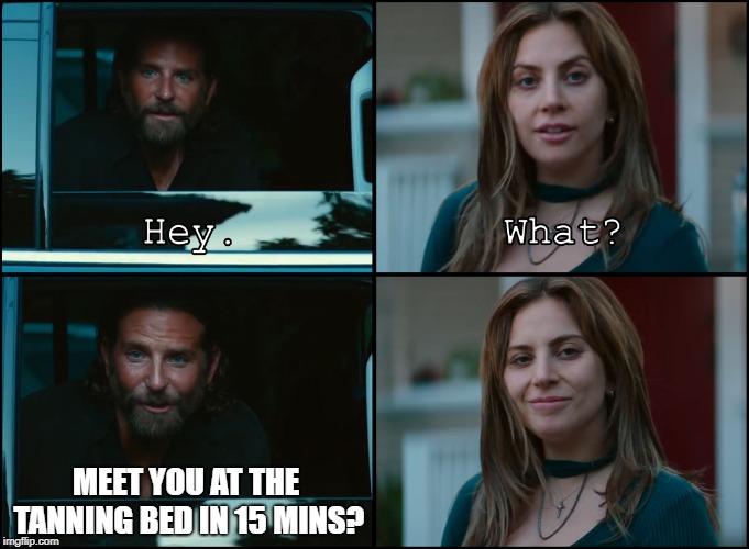 A Star Is Born | MEET YOU AT THE TANNING BED IN 15 MINS? | image tagged in a star is born | made w/ Imgflip meme maker