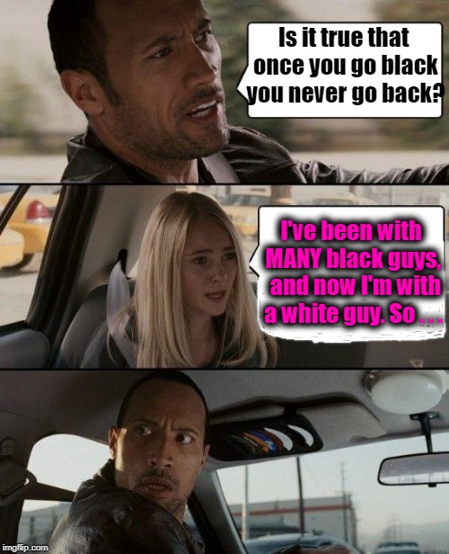The Rock Driving Meme | Is it true that once you go black you never go back? I've been with MANY black guys,  and now I'm with a white guy. So . . . | image tagged in memes,the rock driving | made w/ Imgflip meme maker