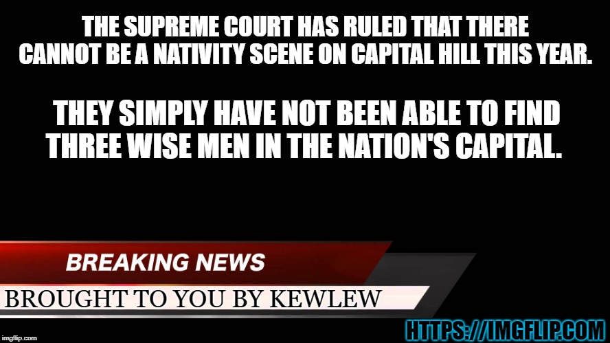 breaking news | THE SUPREME COURT HAS RULED THAT THERE CANNOT BE A NATIVITY SCENE ON CAPITAL HILL THIS YEAR. THEY SIMPLY HAVE NOT BEEN ABLE TO FIND THREE WISE MEN IN THE NATION'S CAPITAL. BROUGHT TO YOU BY KEWLEW; HTTPS://IMGFLIP.COM | image tagged in breaking news,kewlew | made w/ Imgflip meme maker