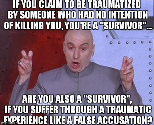 Dr Evil Laser | IF YOU CLAIM TO BE TRAUMATIZED BY SOMEONE WHO HAD NO INTENTION OF KILLING YOU, YOU'RE A "SURVIVOR"... ARE YOU ALSO A "SURVIVOR", IF YOU SUFFER THROUGH A TRAUMATIC EXPERIENCE LIKE A FALSE ACCUSATION? | image tagged in memes,dr evil laser | made w/ Imgflip meme maker