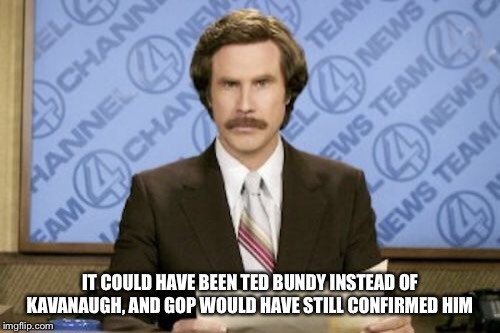 Ron Burgundy | IT COULD HAVE BEEN TED BUNDY INSTEAD OF KAVANAUGH, AND GOP WOULD HAVE STILL CONFIRMED HIM | image tagged in memes,ron burgundy | made w/ Imgflip meme maker