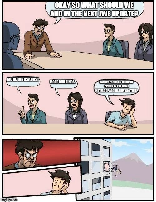 Jurassic World Evolution Boardroom Suggestion  | OKAY SO WHAT SHOULD WE ADD IN THE NEXT JWE UPDATE? MORE DINOSAURS! MORE BUILDINGS! CAN WE FOCUS ON CURRENT ISSUES IN THE GAME INSTEAD OF ADDING NEW CONTENT? | image tagged in memes,boardroom meeting suggestion | made w/ Imgflip meme maker