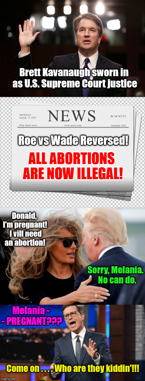 Who's the Daddy?!?!? | Brett Kavanaugh sworn in as U.S. Supreme Court justice; Roe vs Wade Reversed! ALL ABORTIONS ARE NOW ILLEGAL! Donald, I'm pregnant!  I vill need an abortion! Sorry, Melania.  No can do. Melania - - PREGNANT??? Come on . . . . Who are they kiddin'!!! | image tagged in trump,donald trump memes,brett kavanaugh,melania,abortion,stephen colbert | made w/ Imgflip meme maker