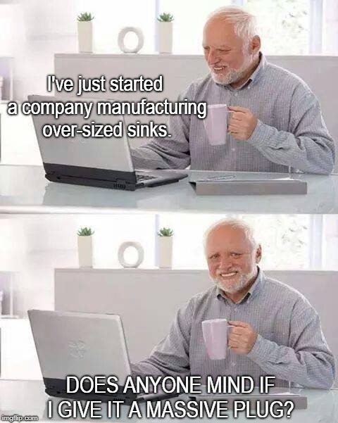 Hide the Pain Harold | I've just started a company manufacturing over-sized sinks. DOES ANYONE MIND IF I GIVE IT A MASSIVE PLUG? | image tagged in memes,hide the pain harold | made w/ Imgflip meme maker