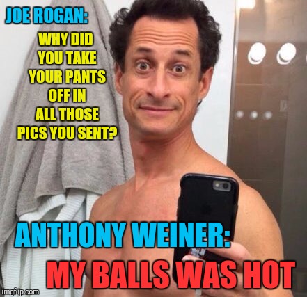 For those of you that missed the UFC fight last night, check the link below  | JOE ROGAN:; WHY DID YOU TAKE YOUR PANTS OFF IN ALL THOSE PICS YOU SENT? ANTHONY WEINER:; MY BALLS WAS HOT | image tagged in anthony weiner,memes,funny,my balls was hot,ufc,joe rogan | made w/ Imgflip meme maker