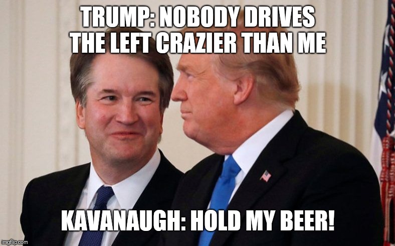 Brett Kavanaugh  Trump | TRUMP: NOBODY DRIVES THE LEFT CRAZIER THAN ME; KAVANAUGH: HOLD MY BEER! | image tagged in brett kavanaugh  trump | made w/ Imgflip meme maker