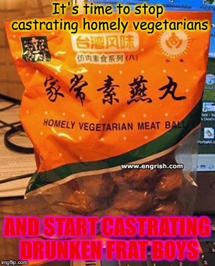 It's time to stop castrating homely vegetarians; AND START CASTRATING DRUNKEN FRAT BOYS | image tagged in homely vegetarians | made w/ Imgflip meme maker