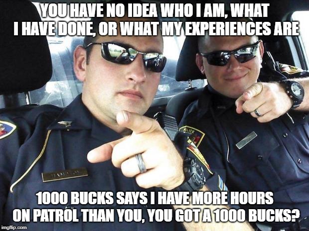 Cops | YOU HAVE NO IDEA WHO I AM, WHAT I HAVE DONE, OR WHAT MY EXPERIENCES ARE 1000 BUCKS SAYS I HAVE MORE HOURS ON PATROL THAN YOU, YOU GOT A 1000 | image tagged in cops | made w/ Imgflip meme maker