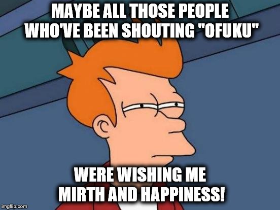 Futurama Fry Meme | MAYBE ALL THOSE PEOPLE WHO'VE BEEN SHOUTING "OFUKU" WERE WISHING ME MIRTH AND HAPPINESS! | image tagged in memes,futurama fry | made w/ Imgflip meme maker