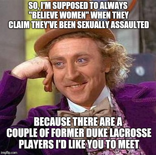 Creepy Condescending Wonka | SO, I'M SUPPOSED TO ALWAYS "BELIEVE WOMEN" WHEN THEY CLAIM THEY'VE BEEN SEXUALLY ASSAULTED; BECAUSE THERE ARE A COUPLE OF FORMER DUKE LACROSSE PLAYERS I'D LIKE YOU TO MEET | image tagged in memes,creepy condescending wonka | made w/ Imgflip meme maker