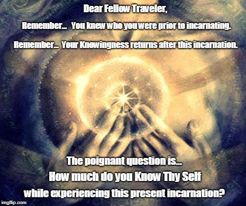 Dear Fellow Traveler, Remember...   You knew who you were prior to incarnating. Remember...  Your Knowingness returns after this incarnation. The poignant question is... How much do you Know Thy Self; while experiencing this present incarnation? | image tagged in know thy self incarnation knowingness traveler return | made w/ Imgflip meme maker