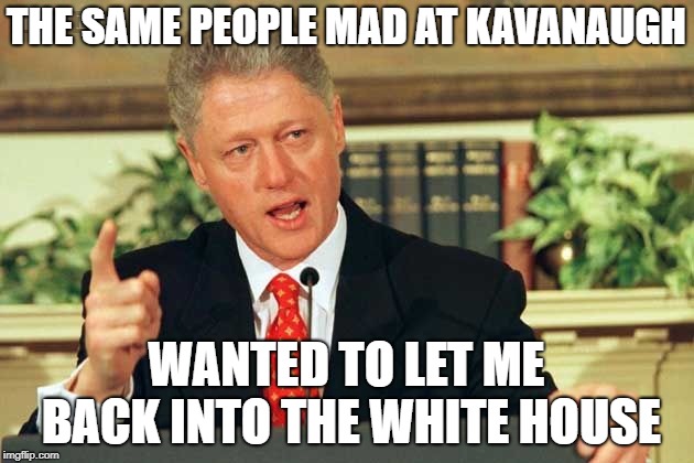 Bill Clinton - Sexual Relations | THE SAME PEOPLE MAD AT KAVANAUGH; WANTED TO LET ME BACK INTO THE WHITE HOUSE | image tagged in bill clinton - sexual relations | made w/ Imgflip meme maker