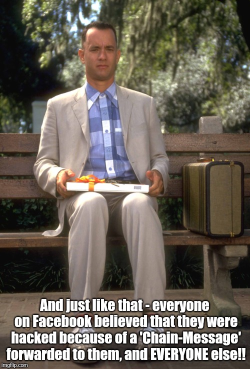Even Forrest ain't fallin' for that!! | And just like that - everyone on Facebook believed that they were hacked because of a 'Chain-Message' forwarded to them, and EVERYONE else!! | image tagged in forrest gump,facebook problems | made w/ Imgflip meme maker