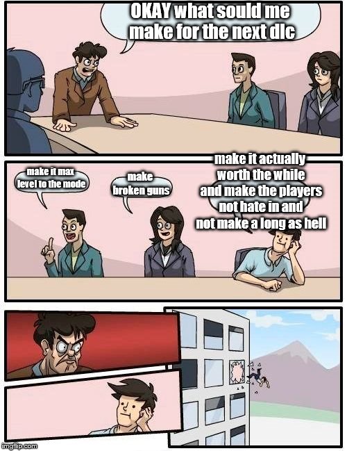 Boardroom Meeting Suggestion | OKAY what sould me make for the next dlc; make it actually worth the while and make the players not hate in and not make a long as hell; make it max level to the mode; make broken guns | image tagged in memes,boardroom meeting suggestion | made w/ Imgflip meme maker