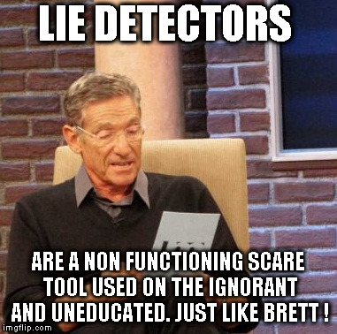 Maury Lie Detector Meme | LIE DETECTORS; ARE A NON FUNCTIONING SCARE TOOL USED ON THE IGNORANT AND UNEDUCATED. JUST LIKE BRETT ! | image tagged in memes,maury lie detector | made w/ Imgflip meme maker