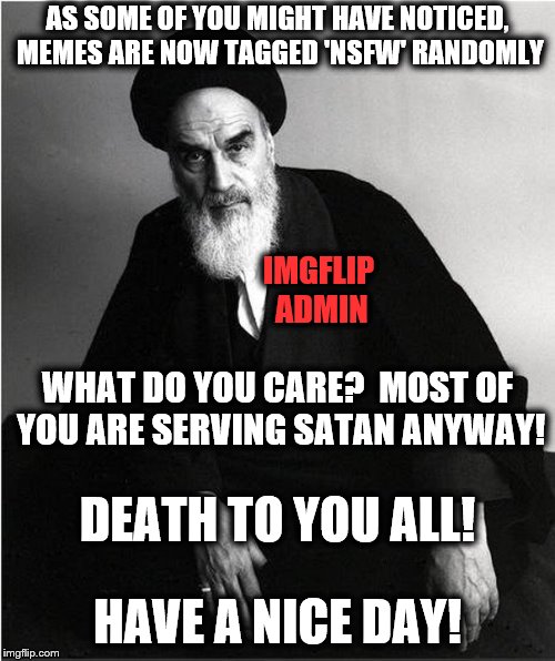 ;) | AS SOME OF YOU MIGHT HAVE NOTICED, MEMES ARE NOW TAGGED 'NSFW' RANDOMLY; IMGFLIP ADMIN; WHAT DO YOU CARE?  MOST OF YOU ARE SERVING SATAN ANYWAY! DEATH TO YOU ALL! HAVE A NICE DAY! | image tagged in imgflip admin,nsfw,death to you all,have a nice day | made w/ Imgflip meme maker