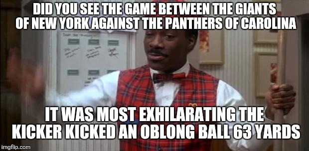 coming to america  | DID YOU SEE THE GAME BETWEEN THE GIANTS OF NEW YORK AGAINST THE PANTHERS OF CAROLINA; IT WAS MOST EXHILARATING THE KICKER KICKED AN OBLONG BALL 63 YARDS | image tagged in coming to america,ny giants,carolina panthers | made w/ Imgflip meme maker