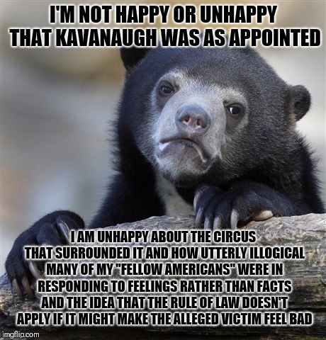 Confession Bear Meme | I'M NOT HAPPY OR UNHAPPY THAT KAVANAUGH WAS AS APPOINTED; I AM UNHAPPY ABOUT THE CIRCUS THAT SURROUNDED IT AND HOW UTTERLY ILLOGICAL MANY OF MY "FELLOW AMERICANS" WERE IN RESPONDING TO FEELINGS RATHER THAN FACTS AND THE IDEA THAT THE RULE OF LAW DOESN'T APPLY IF IT MIGHT MAKE THE ALLEGED VICTIM FEEL BAD | image tagged in memes,confession bear | made w/ Imgflip meme maker