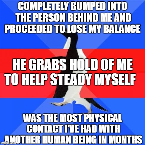 Awkward awesome awkward penguin | COMPLETELY BUMPED INTO THE PERSON BEHIND ME AND PROCEEDED TO LOSE MY BALANCE; HE GRABS HOLD OF ME TO HELP STEADY MYSELF; WAS THE MOST PHYSICAL CONTACT I'VE HAD WITH ANOTHER HUMAN BEING IN MONTHS | image tagged in awkward awesome awkward penguin,AdviceAnimals | made w/ Imgflip meme maker
