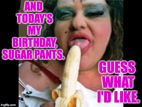 Ugly Girl | AND TODAY'S MY BIRTHDAY, SUGAR PANTS. GUESS WHAT I'D LIKE. | image tagged in ugly girl | made w/ Imgflip meme maker