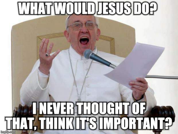 Pope Francis Angry |  WHAT WOULD JESUS DO? I NEVER THOUGHT OF THAT, THINK IT'S IMPORTANT? | image tagged in pope francis angry | made w/ Imgflip meme maker