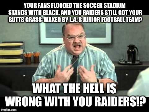 Something is wrong with the Raiders | YOUR FANS FLOODED THE SOCCER STADIUM STANDS WITH BLACK, AND YOU RAIDERS STILL GOT YOUR BUTTS GRASS-WAXED BY L.A.’S JUNIOR FOOTBALL TEAM? WHAT THE HELL IS WRONG WITH YOU RAIDERS!? | image tagged in what the hell is wrong with you people,raiders,los angeles,nfl football,memes,fan | made w/ Imgflip meme maker