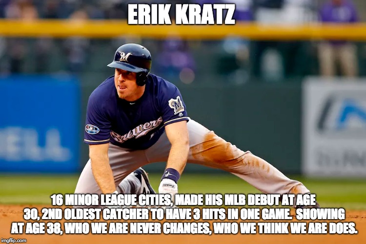 Brewers 2018 | ERIK KRATZ; 16 MINOR LEAGUE CITIES, MADE HIS MLB DEBUT AT AGE 30, 2ND OLDEST CATCHER TO HAVE 3 HITS IN ONE GAME.  SHOWING AT AGE 38, WHO WE ARE NEVER CHANGES, WHO WE THINK WE ARE DOES. | image tagged in baseball | made w/ Imgflip meme maker