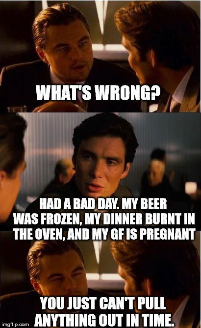 Inception Meme | WHAT'S WRONG? HAD A BAD DAY. MY BEER WAS FROZEN, MY DINNER BURNT IN THE OVEN, AND MY GF IS PREGNANT; YOU JUST CAN'T PULL ANYTHING OUT IN TIME. | image tagged in memes,inception | made w/ Imgflip meme maker