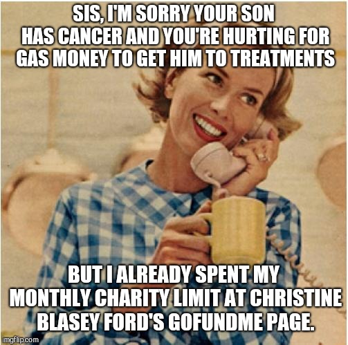 innocent mom | SIS, I'M SORRY YOUR SON HAS CANCER AND YOU'RE HURTING FOR GAS MONEY TO GET HIM TO TREATMENTS; BUT I ALREADY SPENT MY MONTHLY CHARITY LIMIT AT CHRISTINE BLASEY FORD'S GOFUNDME PAGE. | image tagged in innocent mom,indifference | made w/ Imgflip meme maker