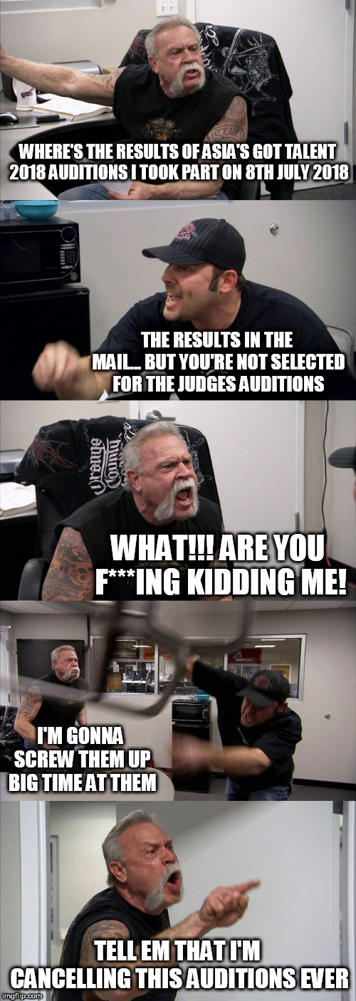 American Chopper Argument | WHERE'S THE RESULTS OF ASIA'S GOT TALENT 2018 AUDITIONS I TOOK PART ON 8TH JULY 2018; THE RESULTS IN THE MAIL... BUT YOU'RE NOT SELECTED FOR THE JUDGES AUDITIONS; WHAT!!! ARE YOU F***ING KIDDING ME! I'M GONNA SCREW THEM UP BIG TIME AT THEM; TELL EM THAT I'M CANCELLING THIS AUDITIONS EVER | image tagged in memes,american chopper argument | made w/ Imgflip meme maker