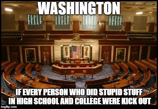 No one's whole life should be judged by their actions committed when they were still to young to think rationally. | WASHINGTON; IF EVERY PERSON WHO DID STUPID STUFF IN HIGH SCHOOL AND COLLEGE WERE KICK OUT | image tagged in politics,political meme,washington dc | made w/ Imgflip meme maker