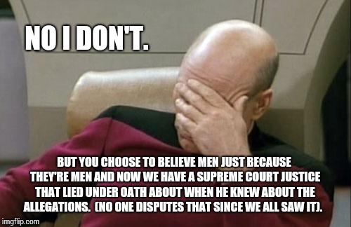 Captain Picard Facepalm Meme | NO I DON'T. BUT YOU CHOOSE TO BELIEVE MEN JUST BECAUSE THEY'RE MEN AND NOW WE HAVE A SUPREME COURT JUSTICE THAT LIED UNDER OATH ABOUT WHEN H | image tagged in memes,captain picard facepalm | made w/ Imgflip meme maker