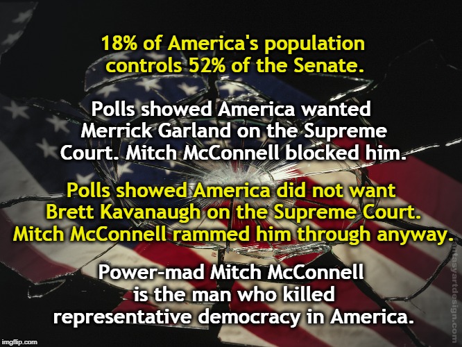 18% of America's population controls 52% of the Senate. Polls showed America wanted Merrick Garland on the Supreme Court. Mitch McConnell blocked him. Polls showed America did not want Brett Kavanaugh on the Supreme Court. Mitch McConnell rammed him through anyway. Power-mad Mitch McConnell is the man who killed representative democracy in America. | image tagged in merrick garland,brett kavanaugh,mitch mcconnell,democracy,senate,america | made w/ Imgflip meme maker