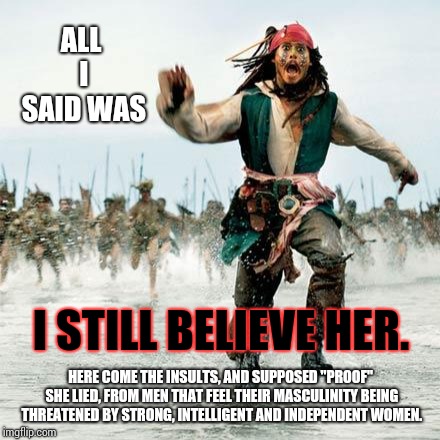 Because No Woman Has Ever Told The Truth To A Justice Committee, Right?   | ALL I SAID WAS; I STILL BELIEVE HER. HERE COME THE INSULTS, AND SUPPOSED "PROOF" SHE LIED, FROM MEN THAT FEEL THEIR MASCULINITY BEING THREATENED BY STRONG, INTELLIGENT AND INDEPENDENT WOMEN. | image tagged in captain jack sparrow,memes,meme,men vs women,bullshit,senate | made w/ Imgflip meme maker