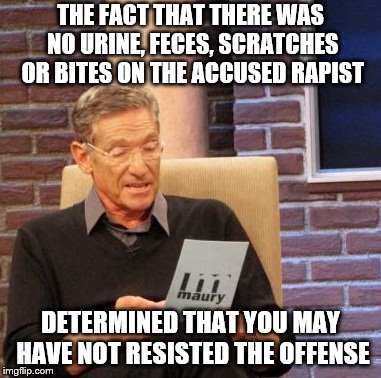 I've always wondered. At least make the rapist uncomfortable.  | THE FACT THAT THERE WAS NO URINE, FECES, SCRATCHES OR BITES ON THE ACCUSED RAPIST; DETERMINED THAT YOU MAY HAVE NOT RESISTED THE OFFENSE | image tagged in memes,maury lie detector | made w/ Imgflip meme maker