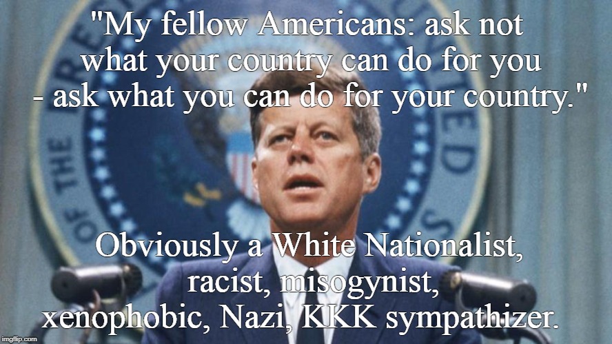 john f kennedy | "My fellow Americans: ask not what your country can do for you - ask what you can do for your country."; Obviously a White Nationalist, racist, misogynist, xenophobic, Nazi, KKK sympathizer. | image tagged in john f kennedy | made w/ Imgflip meme maker