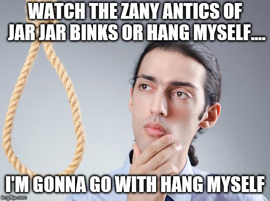 contemplating suicide guy | WATCH THE ZANY ANTICS OF JAR JAR BINKS OR HANG MYSELF.... I'M GONNA GO WITH HANG MYSELF | image tagged in contemplating suicide guy | made w/ Imgflip meme maker