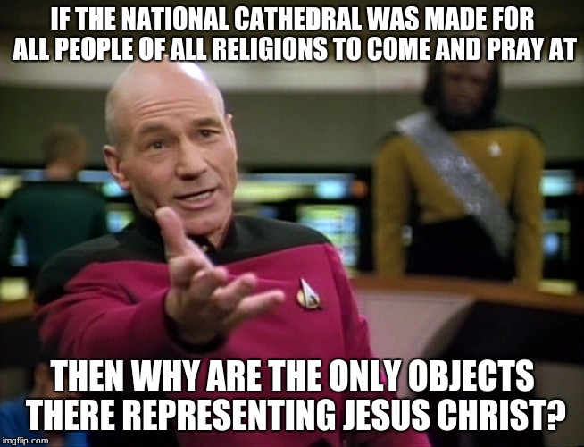 Captain Picard WTF! | IF THE NATIONAL CATHEDRAL WAS MADE FOR ALL PEOPLE OF ALL RELIGIONS TO COME AND PRAY AT; THEN WHY ARE THE ONLY OBJECTS THERE REPRESENTING JESUS CHRIST? | image tagged in captain picard wtf | made w/ Imgflip meme maker