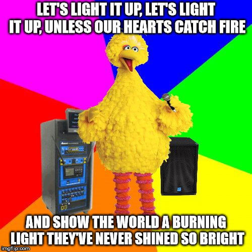 Wrong lyrics karaoke big bird | LET'S LIGHT IT UP, LET'S LIGHT IT UP, UNLESS OUR HEARTS CATCH FIRE; AND SHOW THE WORLD A BURNING LIGHT THEY'VE NEVER SHINED SO BRIGHT | image tagged in wrong lyrics karaoke big bird | made w/ Imgflip meme maker