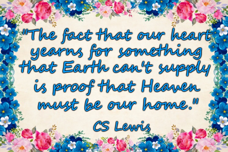 Words To Live By  CS Lewis The Fact Our Heart Yearns For Something Earth Can't Provide Is Proof That Heaven Must Be Our Home | "The fact that our heart; yearns for something; that Earth can't supply; is proof that Heaven; must be our home."; CS Lewis | image tagged in holy bible,bible verse,god,holy spirit,bible,verse | made w/ Imgflip meme maker