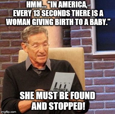 Maury Lie Detector | HMM… "IN AMERICA,  EVERY 13 SECONDS THERE IS A WOMAN GIVING BIRTH TO A BABY."; SHE MUST BE FOUND    AND STOPPED! | image tagged in memes,maury lie detector | made w/ Imgflip meme maker